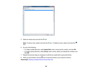 Page 164

5.
Select anempty entryandclick the icon.
 Note:
Toedit anentry, select itand click the icon.Todelete anentry, select itand click the
 icon.

6.
Doone ofthe following:
 •
To create aspeed dialentry, select Speed Dial,enter aname andfaxnumber, andclick OK.
 •
To create agroup dialentry, select Group ,enter aname, selectyourdesired faxnumbers, and
 click
OK.
 7.
Repeat theprevious stepsasnecessary toadd allyour speed dialorgroup dialentries.
 8.
When youarefinished, clickthe icontosave theentries toyour...