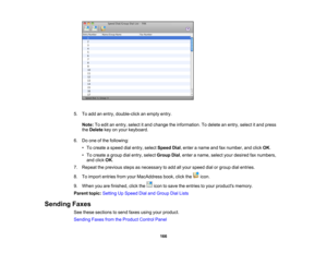 Page 166

5.
Toadd anentry, double-click anempty entry.
 Note:
Toedit anentry, select itand change theinformation. Todelete anentry, select itand press
 the
Delete keyonyour keyboard.
 6.
Doone ofthe following:
 •
To create aspeed dialentry, select Speed Dial,enter aname andfaxnumber, andclick OK.
 •
To create agroup dialentry, select Group Dial,enter aname, selectyourdesired faxnumbers,
 and
click OK.
 7.
Repeat theprevious stepsasnecessary toadd allyour speed dialorgroup dialentries.
 8.
Toimport entries...