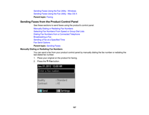 Page 167

Sending
FaxesUsingtheFax Utility -Windows
 Sending
FaxesUsingtheFax Utility -Mac OSX
 Parent
topic:Faxing
 Sending
FaxesfromtheProduct ControlPanel
 See
these sections tosend faxes using theproducts controlpanel.
 Manually
DialingorRedialing FaxNumbers
 Selecting
FaxNumbers FromSpeed orGroup DialLists
 Dialing
FaxNumbers fromaConnected Telephone
 Broadcasting
aFax
 Sending
aFax ataSpecified Time
 Fax
Send Options
 Parent
topic:Sending Faxes
 Manually
DialingorRedialing FaxNumbers
 You
cansend afax from...