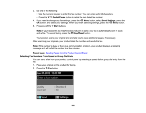 Page 168

3.
Doone ofthe following:
 •
Use thenumeric keypadtoenter thefaxnumber. Youcanenter upto64 characters.
 •
Press the Redial/Pause buttontoredial thelast dialed faxnumber.
 4.
Ifyou need tochange anyfaxsettings, pressthe Menubutton, selectSendSettings ,press the
 OK
button, andselect yoursettings. Whenyoufinish selecting settings,pressthe Menubutton.
 5.
Press oneofthe Startbuttons.
 Note:
Ifyour recipients faxmachine doesnotprint incolor, yourfaxisautomatically sentinblack-
 and-white.
Tocancel faxing,...