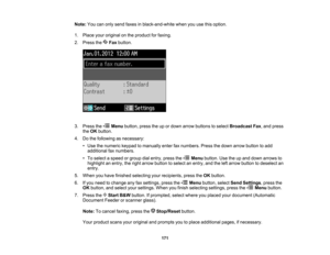 Page 171

Note:
Youcanonly send faxes inblack-and-white whenyouusethisoption.
 1.
Place youroriginal onthe product forfaxing.
 2.
Press the Faxbutton.
 3.
Press the Menubutton, presstheupordown arrow buttons toselect Broadcast Fax,and press
 the
OK button.
 4.
Dothe following asnecessary:
 •
Use thenumeric keypadtomanually enterfaxnumbers. Pressthedown arrow button toadd
 additional
faxnumbers.
 •
To select aspeed orgroup dialentry, pressthe Menubutton. Usetheupand down arrows to
 highlight
anentry, theright...