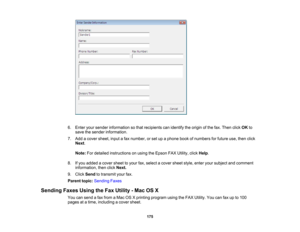 Page 175

6.
Enter yoursender information sothat recipients canidentify theorigin ofthe fax. Then clickOKto
 save
thesender information.
 7.
Add acover sheet, inputafax number, orset upaphone bookofnumbers forfuture use,then click
 Next
.
 Note:
Fordetailed instructions onusing theEpson FAXUtility, clickHelp.
 8.
Ifyou added acover sheettoyour fax,select acover sheetstyle,enteryoursubject andcomment
 information,
thenclickNext.
 9.
Click Send totransmit yourfax.
 Parent
topic:Sending Faxes
 Sending...