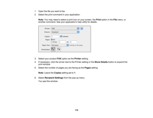 Page 176

1.
Open thefileyou want tofax.
 2.
Select theprint command inyour application.
 Note:
Youmay need toselect aprint icononyour screen, thePrint option inthe File menu, or
 another
command. Seeyour applications helputility fordetails.
 3.
Select yourproduct FAXoption asthe Printer setting.
 4.
Ifnecessary, clickthearrow nexttothe Printer setting orthe Show Details buttontoexpand the
 print
window.
 5.
Select thenumber ofpages youarefaxing asthe Pages setting.
 Note:
Leave theCopies settingsetto1.
 6....