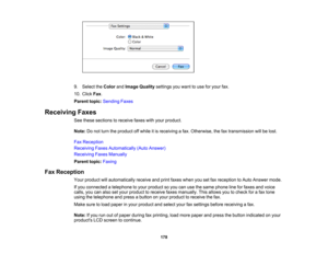 Page 178

9.
Select theColor andImage Quality settings youwant touse foryour fax.
 10.
Click Fax.
 Parent
topic:Sending Faxes
 Receiving
Faxes
 See
these sections toreceive faxeswithyour product.
 Note:
Donot turn theproduct offwhile itis receiving afax. Otherwise, thefaxtransmission willbelost.
 Fax
Reception
 Receiving
FaxesAutomatically (AutoAnswer)
 Receiving
FaxesManually
 Parent
topic:Faxing
 Fax
Reception
 Your
product willautomatically receiveandprint faxes when yousetfaxreception toAuto Answer mode....