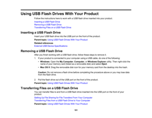 Page 181

Using
USBFlash Drives WithYour Product
 Follow
theinstructions heretowork withaUSB flash drive inserted intoyour product.
 Inserting
aUSB Flash Drive
 Removing
aUSB Flash Drive
 Transferring
FilesonaUSB Flash Drive
 Inserting
aUSB Flash Drive
 Insert
yourUSB flash drive intotheUSB portonthe front ofthe product.
 Parent
topic:UsingUSBFlash Drives WithYour Product
 Related
references
 External
USBDevice Specifications
 Removing
aUSB Flash Drive
 After
youfinish working withaUSB flash drive, follow...