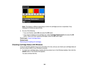 Page 185

Note:
Thedisplay isdifferent depending onwhich inkcartridges arelow orexpended, ifany.
 Displayed
inklevels areapproximate.
 3.
Doone ofthe following:
 •
Ifyou arefinished, selectOKand press theOK button.
 •
Ifyou want toreplace anink cartridge now,select Cartridge Replacement andpress theOK
 button.
Whenyoufinish replacing cartridges, presstheOK button again.
 Parent
topic:Check Cartridge Status
 Related
tasks
 Removing
andInstalling InkCartridges
 Checking
CartridgeStatuswithWindows
 A
low...