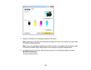 Page 186

2.
Replace orreinstall anyinkcartridge indicated onthe screen.
 Note:
Depending onthe color ofthe expended cartridgeandhow youareprinting, youmay beable
 to
continue printingtemporarily.
 Note:
Ifany ofthe cartridges installedinthe product isbroken, incompatible withtheproduct model,
 or
improperly installed,EpsonStatusMonitor willnot display anaccurate cartridge status.
 3.
Todisable thelow inkreminder, right-clicktheproduct iconinthe Windows taskbarandselect
 Monitoring
Preferences .
 You
seeawindow...