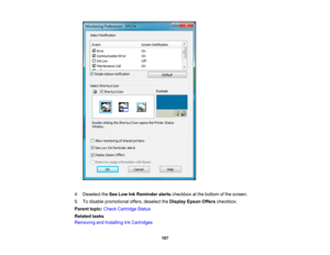 Page 187

4.
Deselect theSee Low InkReminder alertscheckbox atthe bottom ofthe screen.
 5.
Todisable promotional offers,deselect theDisplay EpsonOfferscheckbox.
 Parent
topic:Check Cartridge Status
 Related
tasks
 Removing
andInstalling InkCartridges
 187 