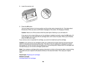 Page 196

8.
Lower thescanner unit.
 9.
Press theOK button.
 The
print head moves toits home position andtheprinter startscharging theink. This takes about
 90
seconds. Whenyouseeaconfirmation messageonthe screen, inkcharging isfinished.
 Caution:
Neverturnoffthe product whilethepower lightisflashing oryou willwaste ink.
 If
you seeanerror screen tellingyouanink cartridge isinstalled incorrectly, presstheOK button, lift
 up
the scanner unit,andpress theinkcartridge downuntilitclicks intoplace. Whenyoure...