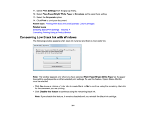 Page 201

11.
Select PrintSettings fromthepop-up menu.
 12.
Select PlainPaper/Bright WhitePaper orEnvelope asthe paper typesetting.
 13.
Select theGrayscale option.
 14.
Click Print toprint your document.
 Parent
topic:Printing WithBlack Inkand Expended ColorCartridges
 Related
tasks
 Selecting
BasicPrintSettings -Mac OSX
 Cancelling
PrintingUsingaProduct Button
 Conserving
LowBlack Inkwith Windows
 The
following windowappears whenblackinkruns lowand there ismore colorink.
 Note:
Thewindow appears onlywhen...