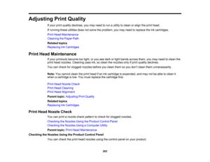 Page 203

Adjusting
PrintQuality
 If
your printquality declines, youmay need torun autility toclean oralign theprint head.
 If
running theseutilities doesnotsolve theproblem, youmay need toreplace theinkcartridges.
 Print
Head Maintenance
 Cleaning
thePaper Path
 Related
topics
 Replacing
InkCartridges
 Print
Head Maintenance
 If
your printouts becometoolight, oryou seedark orlight bands across them,youmay need toclean the
 print
head nozzles. Cleaning usesink,soclean thenozzles onlyifprint quality declines....