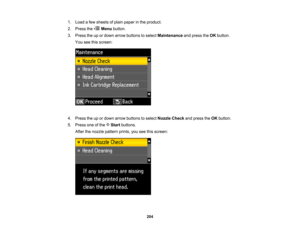 Page 204

1.
Load afew sheets ofplain paper inthe product.
 2.
Press the Menubutton.
 3.
Press theupordown arrow buttons toselect Maintenance andpress theOK button.
 You
seethisscreen:
 4.
Press theupordown arrow buttons toselect Nozzle Checkandpress theOK button.
 5.
Press oneofthe Startbuttons.
 After
thenozzle pattern prints,youseethisscreen:
 204   
