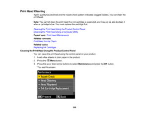 Page 209

Print
Head Cleaning
 If
print quality hasdeclined andthenozzle checkpattern indicates cloggednozzles, youcanclean the
 print
head.
 Note:
Youcannot cleantheprint head ifan ink cartridge isexpended, andmay notbeable toclean it
 when
acartridge islow. You must replace thecartridge first.
 Cleaning
thePrint Head Using theProduct ControlPanel
 Cleaning
thePrint Head Using aComputer Utility
 Parent
topic:PrintHead Maintenance
 Related
concepts
 Print
Head Nozzle Check
 Related
topics
 Replacing...