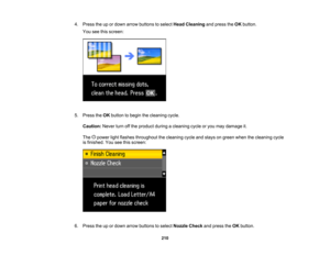 Page 210

4.
Press theupordown arrow buttons toselect HeadCleaning andpress theOK button.
 You
seethisscreen:
 5.
Press theOK button tobegin thecleaning cycle.
 Caution:
Neverturnoffthe product duringacleaning cycleoryou may damage it.
 The
powerlightflashes throughout thecleaning cycleandstays ongreen whenthecleaning cycle
 is
finished. Youseethisscreen:
 6.
Press theupordown arrow buttons toselect Nozzle Checkandpress theOK button.
 210  