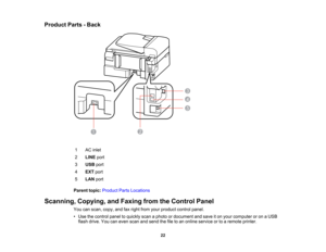 Page 22

Product
Parts-Back
 1
 AC
inlet
 2
 LINE
port
 3
 USB
port
 4
 EXT
port
 5
 LAN
port
 Parent
topic:Product PartsLocations
 Scanning,
Copying,andFaxing fromtheControl Panel
 You
canscan, copy,andfaxright from yourproduct controlpanel.
 •
Use thecontrol paneltoquickly scanaphoto ordocument andsave iton your computer oron aUSB
 flash
drive. Youcaneven scanandsend thefiletoan online service ortoaremote printer.
 22  