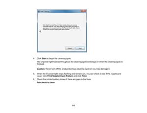 Page 212

4.
Click Start tobegin thecleaning cycle.
 The
powerlightflashes throughout thecleaning cycleandstays onwhen thecleaning cycleis
 finished.

Caution:
Neverturnoffthe product duringacleaning cycleoryou may damage it.
 5.
When thepower lightstops flashing andremains on,you cancheck tosee ifthe nozzles are
 clean;
clickPrint Nozzle CheckPattern andclick Print .
 6.
Check theprinted pattern tosee ifthere aregaps inthe lines.
 Print
head isclean
 212   