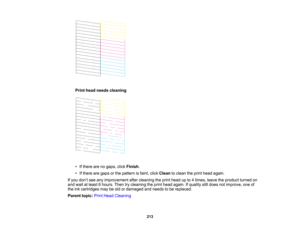 Page 213

Print
head needs cleaning
 •
Ifthere arenogaps, clickFinish .
 •
Ifthere aregaps orthe pattern isfaint, clickClean toclean theprint head again.
 If
you don’t see anyimprovement aftercleaning theprint head upto4times, leavetheproduct turnedon
 and
wait atleast 6hours. Thentrycleaning theprint head again. Ifquality stilldoes notimprove, oneof
 the
inkcartridges maybeold ordamaged andneeds tobe replaced.
 Parent
topic:PrintHead Cleaning
 213   