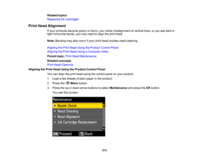Page 214

Related
topics
 Replacing
InkCartridges
 Print
Head Alignment
 If
your printouts becomegrainyorblurry, younotice misalignment ofvertical lines,oryou seedark or
 light
horizontal bands,youmay need toalign theprint head.
 Note:
Banding mayalsooccur ifyour printhead nozzles needcleaning.
 Aligning
thePrint Head Using theProduct ControlPanel
 Aligning
thePrint Head Using aComputer Utility
 Parent
topic:PrintHead Maintenance
 Related
concepts
 Print
Head Cleaning
 Aligning
thePrint Head Using theProduct...