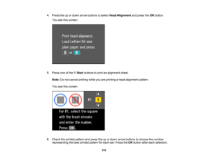 Page 215

4.
Press theupordown arrow buttons toselect HeadAlignment andpress theOK button.
 You
seethisscreen:
 5.
Press oneofthe Startbuttons toprint analignment sheet.
 Note:
Donot cancel printing whileyouareprinting ahead alignment pattern.
 You
seethisscreen:
 6.
Check theprinted pattern andpress theupordown arrow buttons tochoose thenumber
 representing
thebest printed pattern foreach set.Press theOK button aftereach selection.
 215  
