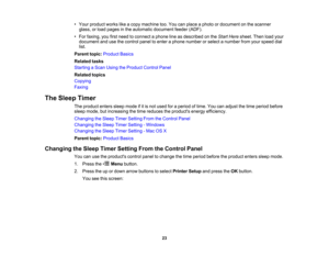 Page 23

•
Your product workslikeacopy machine too.You canplace aphoto ordocument onthe scanner
 glass,
orload pages inthe automatic document feeder(ADF).
 •
For faxing, youfirstneed toconnect aphone lineasdescribed onthe Start Here sheet. Thenloadyour
 document
andusethecontrol paneltoenter aphone number orselect anumber fromyourspeed dial
 list.

Parent
topic:Product Basics
 Related
tasks
 Starting
aScan Using theProduct ControlPanel
 Related
topics
 Copying

Faxing

The
Sleep Timer
 The
product...