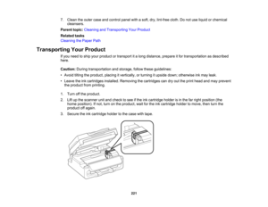 Page 221

7.
Clean theouter caseandcontrol panelwithasoft, dry,lint-free cloth.Donot use liquid orchemical
 cleansers.

Parent
topic:Cleaning andTransporting YourProduct
 Related
tasks
 Cleaning
thePaper Path
 Transporting
YourProduct
 If
you need toship your product ortransport ita long distance, prepareitfor transportation asdescribed
 here.

Caution:
Duringtransportation andstorage, followtheseguidelines:
 •
Avoid tiltingtheproduct, placingitvertically, orturning itupside down;otherwise inkmay leak.
 •
Leave...