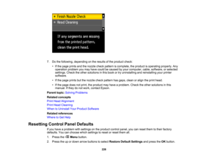 Page 226

7.
Dothe following, depending onthe results ofthe product check:
 •
Ifthe page prints andthenozzle checkpattern iscomplete, theproduct isoperating properly.Any
 operation
problemyoumay have could becaused byyour computer, cable,software, orselected
 settings.
Checktheother solutions inthis book ortry uninstalling andreinstalling yourprinter
 software.

•
Ifthe page prints butthenozzle checkpattern hasgaps, cleanoralign theprint head.
 •
Ifthe page doesnotprint, theproduct mayhave aproblem....