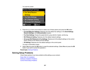 Page 227

You
seethisscreen:
 3.
Press theupordown arrow buttons toselect oneofthese options andpress theOK button.
 •
Fax Send/Receive Settings:Restores allofthe default faxsettings onthe Send Settings ,
 Receive
Settings,and Communication screens.
 •
Fax Data Settings :Erases thespeed diallist,group diallist,header, andfaxlog.
 •
Wi-Fi/Network Setting:Restores allofthe default network settings.
 •
All except Wi-Fi/Network &Fax Settings :Restores allofthe default settings onthe control
 panel,
except forthe...