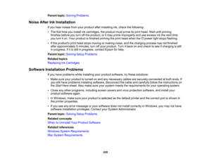 Page 228

Parent
topic:Solving Problems
 Noise
AfterInkInstallation
 If
you hear noises fromyourproduct afterinstalling ink,check thefollowing:
 •
The firsttime youinstall inkcartridges, theproduct mustprime itsprint head. Waituntilpriming
 finishes
beforeyouturn offthe product, oritmay prime improperly anduseexcess inkthe next time
 you
turn iton. Your product isfinished primingtheprint head when the power lightstops flashing.
 •
Ifthe products printhead stops moving ormaking noise,andthecharging...