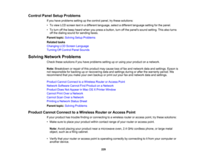 Page 229

Control
PanelSetup Problems
 If
you have problems settingupthe control panel,trythese solutions:
 •
To view LCDscreen textinadifferent language, selectadifferent language settingforthe panel.
 •
To turn offthe beep heard whenyoupress abutton, turnoffthe panels soundsetting. Thisalsoturns
 off
the dialing soundforsending faxes.
 Parent
topic:Solving SetupProblems
 Related
tasks
 Changing
LCDScreen Language
 Turning
OffControl PanelSounds
 Solving
Network Problems
 Check
thesesolutions ifyou have...