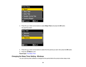 Page 24

3.
Press theupordown arrow buttons toselect Sleep Timer andpress theOK button.
 You
seethisscreen:
 4.
Press theupordown arrow buttons toselect thetime period youwant, thenpress theOK button.
 5.
Press the Menutoexit.
 Parent
topic:TheSleep Timer
 Changing
theSleep Timer Setting -Windows
 You
canusetheprinter software tochange thetime period before theproduct enterssleepmode.
 24  