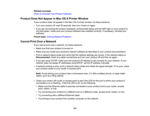 Page 231

Related
concepts
 When
toUninstall YourProduct Software
 Product
DoesNotAppear inMac OSXPrinter Window
 If
your product doesnotappear inthe Mac OSXprinter window, trythese solutions:
 •
Turn yourproduct off,wait 30seconds, thenturnitback onagain.
 •
Ifyou areconnecting theproduct wirelessly viaEpsonNet SetupandtheWiFi lightonyour product is
 not
solid green, makesureyourproduct software wasinstalled correctly. Ifnecessary, reinstallyour
 software.

Parent
topic:Solving Network Problems
 Cannot...