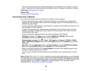 Page 232

•
Ifyou areconnecting theproduct viaEpsonNet SetupandtheWiFi lightonyour product isnot solid
 green
,make sureyourproduct software wasinstalled correctly. Ifnecessary, reinstallyoursoftware.
 Parent
topic:Solving Network Problems
 Related
tasks
 Printing
aNetwork StatusSheet
 Cannot
ScanOveraNetwork
 If
you cannot startEpson Scanforscanning overanetwork, trythese solutions:
 •
Ifyou cannot scanfromyourproduct controlpanel,makesureyourestarted yourcomputer after
 installing
theproduct software....