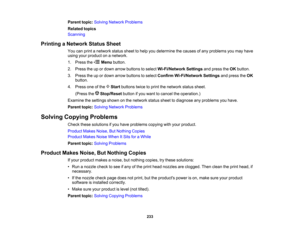 Page 233

Parent
topic:Solving Network Problems
 Related
topics
 Scanning

Printing
aNetwork StatusSheet
 You
canprint anetwork statussheettohelp youdetermine thecauses ofany problems youmay have
 using
yourproduct onanetwork.
 1.
Press the Menubutton.
 2.
Press theupordown arrow buttons toselect Wi-Fi/Network Settingsandpress theOK button.
 3.
Press theupordown arrow buttons toselect Confirm Wi-Fi/Network Settingsandpress theOK
 button.

4.
Press oneofthe Startbuttons twicetoprint thenetwork statussheet....