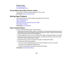 Page 234

Related
concepts
 Print
Head Cleaning
 Print
Head Nozzle Check
 Product
MakesNoiseWhenItSits foraWhile
 Your
product isperforming routinemaintenance. Thisisnormal.
 Parent
topic:Solving Copying Problems
 Solving
PaperProblems
 Check
thesesections ifyou have problems usingpaper withyour product.
 Paper
Feeding Problems
 Paper
JamProblems
 Document
Jamsinthe Automatic Document Feeder
 Paper
Ejection Problems
 Parent
topic:Solving Problems
 Paper
Feeding Problems
 If
you have problems...