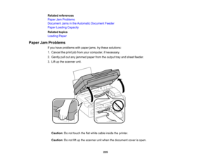 Page 235

Related
references
 Paper
JamProblems
 Document
Jamsinthe Automatic Document Feeder
 Paper
Loading Capacity
 Related
topics
 Loading
Paper
 Paper
JamProblems
 If
you have problems withpaper jams,trythese solutions:
 1.
Cancel theprint jobfrom yourcomputer, ifnecessary.
 2.
Gently pulloutany jammed paperfromtheoutput trayand sheet feeder.
 3.
Lift upthe scanner unit.
 Caution:
Donot touch theflatwhite cable inside theprinter.
 Caution:
Donot liftup the scanner unitwhen thedocument coverisopen.
 235  