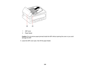 Page 238

1
 ADF
cover
 2
 Paper
feeder
 Caution:
Donot remove paperjammed insidetheADF without opening thecover oryou could
 damage
theADF.
 4.
Leave theADF cover open, thenliftthe paper feeder.
 238  