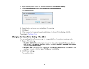 Page 25

1.
Right-click theproduct iconinthe Windows taskbarandselect Printer Settings .
 2.
Click theMaintenance taband select Printer andOption Information .
 You
seethiswindow:
 3.
Select thetime period youwant asthe Sleep Timersetting.
 4.
Click Send .
 5.
When youseethetime period youselected listedasthe Current PrinterSetting, clickOK.
 Parent
topic:TheSleep Timer
 Changing
theSleep Timer Setting -Mac OSX
 You
canusetheprinter software tochange thetime period before theproduct enterssleepmode.
 1.
Doone...