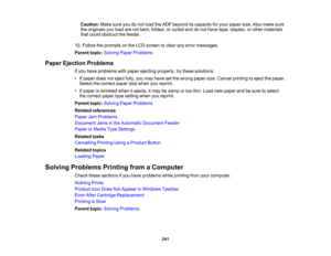 Page 241

Caution:
Makesureyoudonot load theADF beyond itscapacity foryour paper size.Alsomake sure
 the
originals youload arenotbent, folded, orcurled anddonot have tape, staples, orother materials
 that
could obstruct thefeeder.
 10.
Follow theprompts onthe LCD screen toclear anyerror messages.
 Parent
topic:Solving PaperProblems
 Paper
Ejection Problems
 If
you have problems withpaper ejecting properly, trythese solutions:
 •
Ifpaper doesnoteject fully,youmay have setthe wrong papersize.Cancel printing...