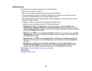 Page 242

Nothing
Prints
 If
you have sentaprint joband nothing prints,trythese solutions:
 •
Make sureyourproduct isturned on.
 •
Make sureanyinterface cablesareconnected securelyatboth ends.
 •
Ifyou connected yourproduct toaUSB hub,make sureitis afirst-tier hub.Ifitstill does notprint,
 connect
yourproduct directlytoyour computer insteadofthe hub.
 •
Run aproduct checktosee ifa test page prints. Ifthe test page prints, checktosee ifyour product
 software
isinstalled correctly.
 •
In Windows,...