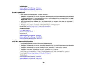 Page 246

Related
tasks
 Selecting
BasicPrintSettings -Windows
 Selecting
BasicPrintSettings -Mac OSX
 Blank
Pages Print
 If
blank pages printunexpectedly, trythese solutions:
 •
Make sureyouselected thecorrect papersizesettings inyour printing program andprinter software.
 •
Ifa blank pageexists inadocument youareprinting andyouwant toskip printing it,select theSkip
 Blank
Pagesetting inyour printer software.
 •
Run aprint head nozzle checktosee ifany ofthe nozzles areclogged. Thenclean theprint head, if...