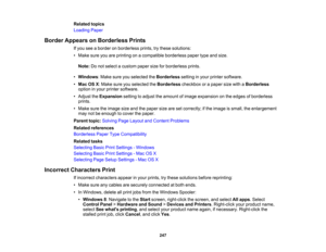 Page 247

Related
topics
 Loading
Paper
 Border
Appears onBorderless Prints
 If
you seeaborder onborderless prints,trythese solutions:
 •
Make sureyouareprinting onacompatible borderlesspapertypeandsize.
 Note:
Donot select acustom papersizeforborderless prints.
 •
Windows :Make sureyouselected theBorderless settinginyour printer software.
 •
Mac OSX:Make sureyouselected theBorderless checkboxorapaper sizewithaBorderless
 option
inyour printer software.
 •
Adjust theExpansion settingtoadjust theamount ofimage...