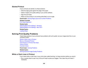 Page 249

Slanted
Printout
 If
your printouts areslanted, trythese solutions:
 •
Slide theedge guide against theedge ofthe paper.
 •
Select ahigher printquality setting inyour printer software.
 •
Align theprint head.
 •
Make suretheproduct isnot printing whiletiltedoratan angle.
 Parent
topic:Solving PageLayout andContent Problems
 Related
concepts
 Print
Head Alignment
 Related
tasks
 Selecting
BasicPrintSettings -Windows
 Selecting
BasicPrintSettings -Mac OSX
 Related
topics
 Loading
Paper
 Solving...