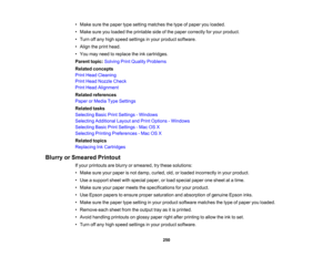 Page 250

•
Make surethepaper typesetting matches thetype ofpaper youloaded.
 •
Make sureyouloaded theprintable sideofthe paper correctly foryour product.
 •
Turn offany high speed settings inyour product software.
 •
Align theprint head.
 •
You may need toreplace theinkcartridges.
 Parent
topic:Solving PrintQuality Problems
 Related
concepts
 Print
Head Cleaning
 Print
Head Nozzle Check
 Print
Head Alignment
 Related
references
 Paper
orMedia TypeSettings
 Related
tasks
 Selecting
BasicPrintSettings -Windows...