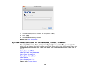 Page 26

3.
Select thetime period youwant asthe Sleep Timersetting.
 4.
Click Apply .
 5.
Close thePrinter Settings window.
 Parent
topic:TheSleep Timer
 Epson
Connect Solutions forSmartphones, Tablets,andMore
 You
canprint documents, photos,emails,andweb pages fromyourhome, office,oreven across the
 globe.
Youcanuseyour smartphone, tablet,orcomputer. Epsonoffersthesesolutions toprint andscan
 from
anywhere: EpsonEmailPrint,Epson iPrintMobile App,Epson Remote Print,andEpson Scanto
 Cloud.

Using
Epson...
