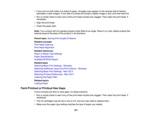 Page 251

•
Ifyou print onboth sides ofasheet ofpaper, smudges mayappear onthe reverse sideofheavily
 saturated
ordark images. Ifone side ofasheet willcontain alighter image ortext, print thatside first.
 •
Run anozzle checktosee ifany ofthe print head nozzles areclogged. Thenclean theprint head, if
 necessary.

•
Align theprint head.
 •
Clean thepaper path.
 Note:
Yourproduct willnot operate properly whiletiltedatan angle. Placeiton aflat, stable surface that
 extends
beyondthebase ofthe product inall...