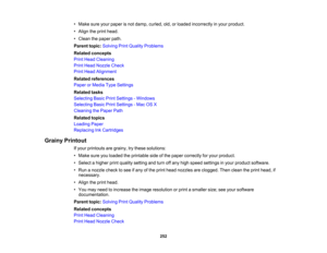 Page 252

•
Make sureyourpaper isnot damp, curled, old,orloaded incorrectly inyour product.
 •
Align theprint head.
 •
Clean thepaper path.
 Parent
topic:Solving PrintQuality Problems
 Related
concepts
 Print
Head Cleaning
 Print
Head Nozzle Check
 Print
Head Alignment
 Related
references
 Paper
orMedia TypeSettings
 Related
tasks
 Selecting
BasicPrintSettings -Windows
 Selecting
BasicPrintSettings -Mac OSX
 Cleaning
thePaper Path
 Related
topics
 Loading
Paper
 Replacing
InkCartridges
 Grainy
Printout
 If
your...