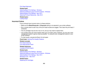 Page 253

Print
Head Alignment
 Related
tasks
 Selecting
BasicPrintSettings -Windows
 Selecting
Additional LayoutandPrint Options -Windows
 Selecting
BasicPrintSettings -Mac OSX
 Selecting
PrintingPreferences -Mac OSX
 Related
topics
 Loading
Paper
 Incorrect
Colors
 If
your printouts haveincorrect colors,trythese solutions:
 •
Make suretheBlack/Grayscale orGrayscale settingisnot selected inyour printer software.
 •
Run anozzle checktosee ifany ofthe print head nozzles areclogged. Thenclean theprint head, if...