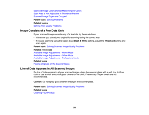Page 256

Scanned
ImageColors DoNot Match Original Colors
 Scan
AreaisNot Adjustable inThumbnail Preview
 Scanned
ImageEdges areCropped
 Parent
topic:Solving Problems
 Related
topics
 Solving
PrintQuality Problems
 Image
Consists ofaFew Dots Only
 If
your scanned imageconsists onlyofafew dots, trythese solutions:
 •
Make sureyouplaced youroriginal forscanning facingthecorrect way.
 •
Ifyou arescanning usingtheEpson ScanBlack &White setting, adjusttheThreshold settingand
 scan
again.
 Parent
topic:Solving Scanned...