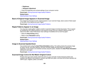 Page 258

•
Brightness
 •
Histogram Adjustment
 •
Check thebrightness andcontrast settingsofyour computer monitor.
 Parent
topic:Solving Scanned ImageQuality Problems
 Related
topics
 Selecting
EpsonScanSettings
 Back
ofOriginal ImageAppears inScanned Image
 If
an image fromtheback ofathin original appears inyour scanned image,placeapiece ofblack paper
 on
the back ofthe original andscan itagain.
 Parent
topic:Solving Scanned ImageQuality Problems
 Ripple
Patterns Appearinan Image
 You
may seearipple pattern...