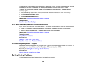 Page 259

Check
thecolor matching andcolor management capabilitiesofyour computer, displayadapter, andthe
 software
youareusing tosee ifthey areaffecting thepalette ofcolors youseeonyour screen.
 To
adjust thecolors inyour scanned image,adjusttheseEpson Scansettings (ifavailable) andtry
 scanning
again:
 •
Change theImage Typesetting andexperiment withdifferent combinations ofthe next settings.
 •
Adjust theTone Correction setting.
 •
Adjust theAuto Exposure setting.
 Parent
topic:Solving Scanned ImageQuality...